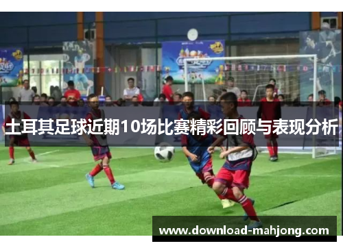 土耳其足球近期10场比赛精彩回顾与表现分析 土耳其足球近期10场比赛精彩回顾与表现分析