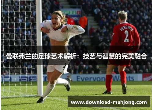 曼联弗兰的足球艺术解析:技艺与智慧的完美融合 曼联弗兰的足球艺术解析:技艺与智慧的完美融合