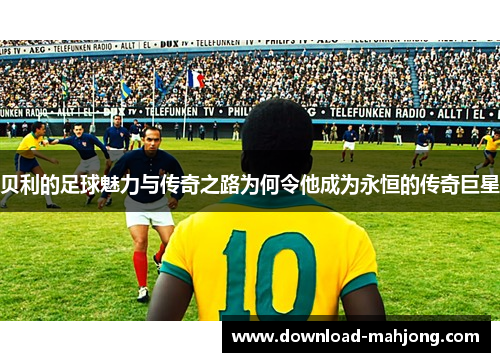贝利的足球魅力与传奇之路为何令他成为永恒的传奇巨星