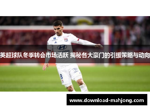 英超球队冬季转会市场活跃 揭秘各大豪门的引援策略与动向