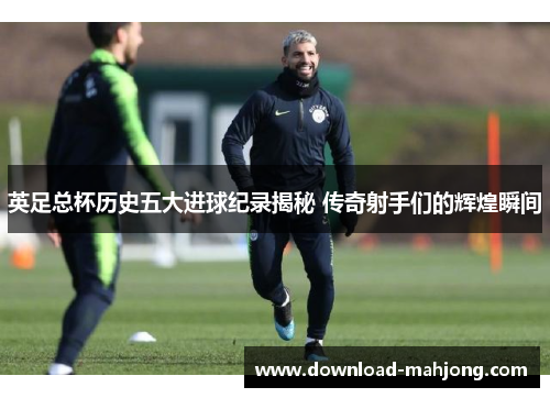 英足总杯历史五大进球纪录揭秘 传奇射手们的辉煌瞬间