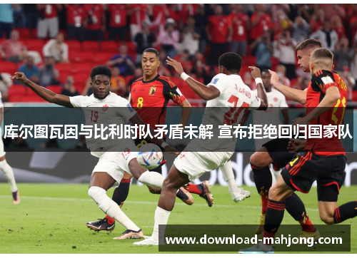 库尔图瓦因与比利时队矛盾未解 宣布拒绝回归国家队 库尔图瓦因与比利时队矛盾未解 宣布拒绝回归国家队