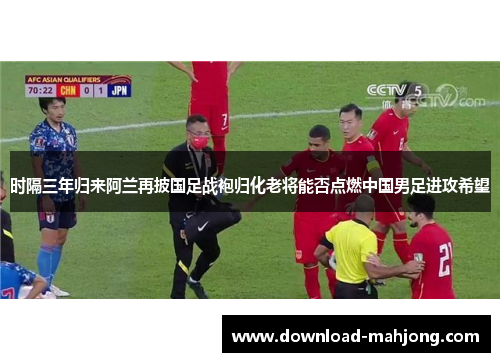 时隔三年归来阿兰再披国足战袍归化老将能否点燃中国男足进攻希望 时隔三年归来阿兰再披国足战袍归化老将能否点燃中国男足进攻希望