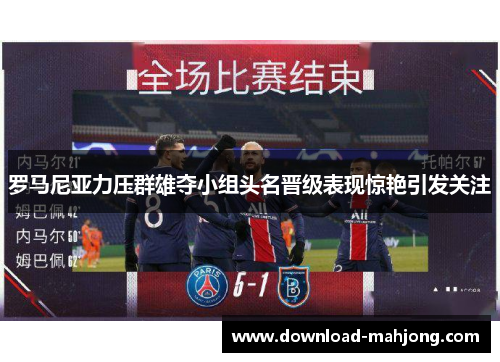 罗马尼亚力压群雄夺小组头名晋级表现惊艳引发关注