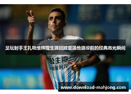 足坛射手王扎哈维辉煌生涯回顾重温他退役前的经典高光瞬间 足坛射手王扎哈维辉煌生涯回顾重温他退役前的经典高光瞬间