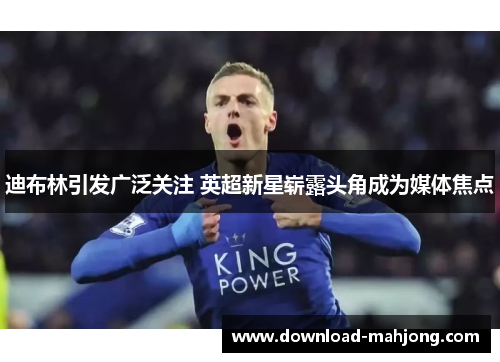 迪布林引发广泛关注 英超新星崭露头角成为媒体焦点 迪布林引发广泛关注 英超新星崭露头角成为媒体焦点