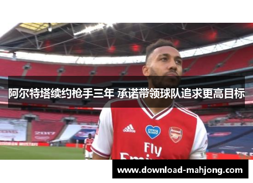 阿尔特塔续约枪手三年 承诺带领球队追求更高目标 阿尔特塔续约枪手三年 承诺带领球队追求更高目标