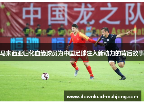 马来西亚归化血缘球员为中国足球注入新动力的背后故事 马来西亚归化血缘球员为中国足球注入新动力的背后故事
