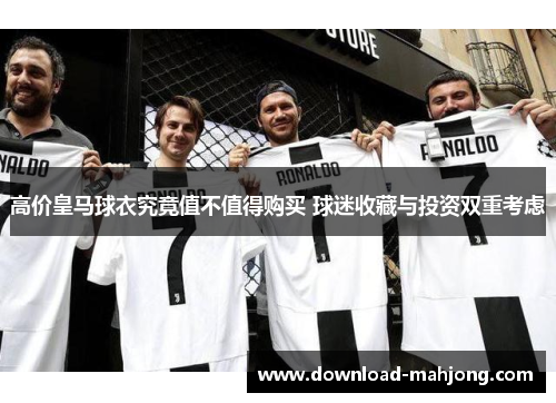 高价皇马球衣究竟值不值得购买 球迷收藏与投资双重考虑 高价皇马球衣究竟值不值得购买 球迷收藏与投资双重考虑