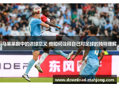 马莱莱眼中的进球意义 他如何诠释自己对足球的独特理解 马莱莱眼中的进球意义 他如何诠释自己对足球的独特理解